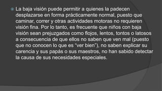  La baja visión puede permitir a quienes la padecen 
desplazarse en forma prácticamente normal, puesto que 
caminar, correr y otras actividades motoras no requieren 
visión fina. Por lo tanto, es frecuente que niños con baja 
visión sean prejuzgados como flojos, lentos, tontos o latosos 
a consecuencia de que ellos no saben que ven mal (puesto 
que no conocen lo que es “ver bien”), no saben explicar su 
carencia y sus papás o sus maestros, no han sabido detectar 
la causa de sus necesidades especiales. 
 