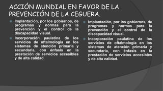 ACCIÓN MUNDIAL EN FAVOR DE LA 
PREVENCIÓN DE LA CEGUERA. 
 Implantación, por los gobiernos, de 
programas y normas para la 
prevención y el control de la 
discapacidad visual. 
 Incorporación paulatina de los 
servicios de oftalmología en los 
sistemas de atención primaria y 
secundaria, con énfasis en la 
prestación de servicios accesibles 
y de alta calidad. 
 Implantación, por los gobiernos, de 
programas y normas para la 
prevención y el control de la 
discapacidad visual. 
 Incorporación paulatina de los 
servicios de oftalmología en los 
sistemas de atención primaria y 
secundaria, con énfasis en la 
prestación de servicios accesibles 
y de alta calidad. 
 