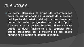 GLAUCOMA. 
 Se llama glaucoma al grupo de enfermedades 
oculares que se asocian al aumento de la presión 
del líquido del interior del ojo, y que tienen en 
común la lesión progresiva del nervio óptico. 
Aparece a partir de los 40 años. Si no se trata 
puede conducir finalmente a la ceguera. Pero 
puede prevenirse en la mayoría de los casos 
cuando el glaucoma se detecta a tiempo. 
 