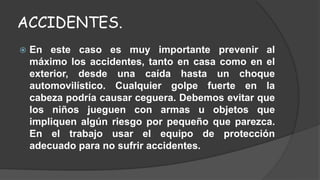 ACCIDENTES. 
 En este caso es muy importante prevenir al 
máximo los accidentes, tanto en casa como en el 
exterior, desde una caída hasta un choque 
automovilístico. Cualquier golpe fuerte en la 
cabeza podría causar ceguera. Debemos evitar que 
los niños jueguen con armas u objetos que 
impliquen algún riesgo por pequeño que parezca. 
En el trabajo usar el equipo de protección 
adecuado para no sufrir accidentes. 
 