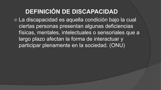 DEFINICIÓN DE DISCAPACIDAD 
 La discapacidad es aquella condición bajo la cual 
ciertas personas presentan algunas deficiencias 
físicas, mentales, intelectuales o sensoriales que a 
largo plazo afectan la forma de interactuar y 
participar plenamente en la sociedad. (ONU) 
 