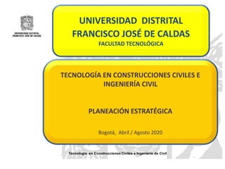 Tecnología en Construcciones Civiles e Ingeniería de Civil
UNIVERSIDAD DISTRITAL
FRANCISCO JOSÉ DE CALDAS
FACULTAD TECNOLÓGICA
TECNOLOGÍA EN CONSTRUCCIONES CIVILES E
INGENIERÍA CIVIL
PLANEACIÓN ESTRATÉGICA
Bogotá, Abril / Agosto 2020
 