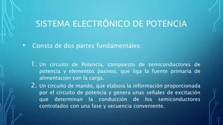 SISTEMA ELECTRÓNICO DE POTENCIA
• Consta de dos partes fundamentales:
1. Un circuito de Potencia, compuesto de semiconductores de
potencia y elementos pasivos, que liga la fuente primaria de
alimentación con la carga.
2. Un circuito de mando, que elabora la información proporcionada
por el circuito de potencia y genera unas señales de excitación
que determinan la conducción de los semiconductores
controlados con una fase y secuencia conveniente.
 