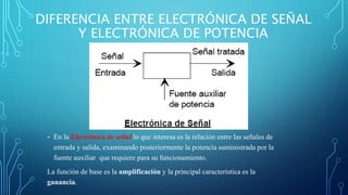 DIFERENCIA ENTRE ELECTRÓNICA DE SEÑAL
Y ELECTRÓNICA DE POTENCIA
- En la Electrónica de señal lo que interesa es la relación entre las señales de
entrada y salida, examinando posteriormente la potencia suministrada por la
fuente auxiliar que requiere para su funcionamiento.
La función de base es la amplificación y la principal característica es la
ganancia.
 