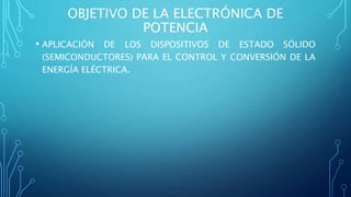 OBJETIVO DE LA ELECTRÓNICA DE
POTENCIA
• APLICACIÓN DE LOS DISPOSITIVOS DE ESTADO SÓLIDO
(SEMICONDUCTORES) PARA EL CONTROL Y CONVERSIÓN DE LA
ENERGÍA ELÉCTRICA.
 