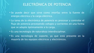ELECTRÓNICA DE POTENCIA
• Se puede decir que sirve como interfaz entre la fuente de
energía eléctrica y la carga eléctrica.
• La tarea de la electrónica de potencia es procesar y controlar el
flujo de potencia proveyendo voltajes y corrientes en una forma
que se adapte óptimamente a la carga.
• Es una tecnología de naturaleza interdisciplinar.
• Es una tecnología de soporte, ya que está presente en la
mayoría de los equipos eléctricos y electrónicos.
 