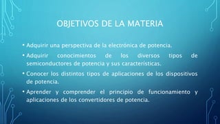 OBJETIVOS DE LA MATERIA
• Adquirir una perspectiva de la electrónica de potencia.
• Adquirir conocimientos de los diversos tipos de
semiconductores de potencia y sus características.
• Conocer los distintos tipos de aplicaciones de los dispositivos
de potencia.
• Aprender y comprender el principio de funcionamiento y
aplicaciones de los convertidores de potencia.
 