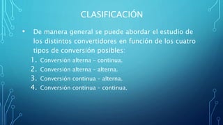 CLASIFICACIÓN
• De manera general se puede abordar el estudio de
los distintos convertidores en función de los cuatro
tipos de conversión posibles:
1. Conversión alterna – continua.
2. Conversión alterna – alterna.
3. Conversión continua – alterna.
4. Conversión continua – continua.
 