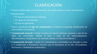 CLASIFICACIÓN
• Existen muchos tipos de clasificaciones, las cuales incluyen como características
• determinantes :
• El tipo de semiconductor utilizado.
• El modo de conmutación
• El tipo de aplicación.
• Ahora, atendiendo al tipo de conmutación se obtiene la siguiente clasificación de
convertidores de potencia:
• Conmutación natural: Cuando la fuente de tensión primaria, presente a uno de los
lados del convertidor, facilita el paso a corte de los semiconductores.
(Rectificadores, Reguladores de corriente alterna y Cicloconvertidores.)
• Conmutación forzada: Cuando los conmutadores controlables son llevados a corte
y a conducción a frecuencias mayores que la frecuencia de la red. (Troceadores,
Inversores y Onduladores autónomos).
 