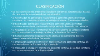 CLASIFICACIÓN
• De las clasificaciones anteriores se pueden extraer las características básicas
de cada uno de los convertidores mencionados:
• a) Rectificador no controlado: Transforma la corriente alterna de voltaje
constante en corriente continua de voltaje constante. Formado por diodos.
• b) Rectificador controlado: Transforma la corriente alterna de voltaje
constante en corriente continua de voltaje variable. Formado por tiristores.
• c) Reguladores de AC: Transforman la corriente alterna de voltaje constante
en corriente alterna de voltaje variable y de la misma frecuencia
• d) Cicloconvertidores: Reguladores de alterna o convertidores directos
alterna/alterna de distinta frecuencia.
• e) Ondulador autónomo o Inversor: Transforman una corriente continua en
corriente alterna de frecuencia fija o variable.
• f) Troceador o "chopper": Transforma corriente continua de voltaje constante
en corriente continua de voltaje variable.
 