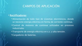 CAMPOS DE APLICACIÓN
• Rectificadores:
•Alimentación de todo tipo de sistemas electrónicos, donde
se necesite energía eléctrica en forma de corriente continua.
•Control de motores de continua utilizados en procesos
industriales
•Transporte de energía eléctrica en c.c. y alta tensión.
•Cargadores de baterías.
 