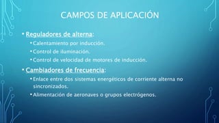 CAMPOS DE APLICACIÓN
• Reguladores de alterna:
•Calentamiento por inducción.
•Control de iluminación.
•Control de velocidad de motores de inducción.
• Cambiadores de frecuencia:
•Enlace entre dos sistemas energéticos de corriente alterna no
sincronizados.
•Alimentación de aeronaves o grupos electrógenos.
 