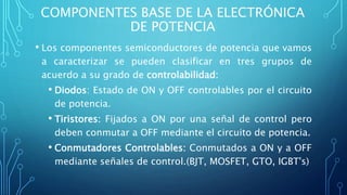 COMPONENTES BASE DE LA ELECTRÓNICA
DE POTENCIA
• Los componentes semiconductores de potencia que vamos
a caracterizar se pueden clasificar en tres grupos de
acuerdo a su grado de controlabilidad:
• Diodos: Estado de ON y OFF controlables por el circuito
de potencia.
• Tiristores: Fijados a ON por una señal de control pero
deben conmutar a OFF mediante el circuito de potencia.
• Conmutadores Controlables: Conmutados a ON y a OFF
mediante señales de control.(BJT, MOSFET, GTO, IGBT's)
 