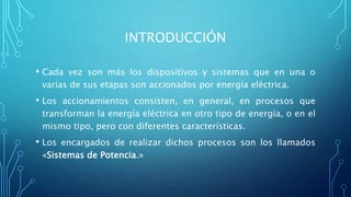 INTRODUCCIÓN
• Cada vez son más los dispositivos y sistemas que en una o
varias de sus etapas son accionados por energía eléctrica.
• Los accionamientos consisten, en general, en procesos que
transforman la energía eléctrica en otro tipo de energía, o en el
mismo tipo, pero con diferentes características.
• Los encargados de realizar dichos procesos son los llamados
«Sistemas de Potencia.»
 
