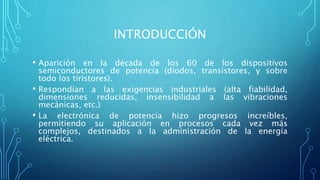 INTRODUCCIÓN
• Aparición en la década de los 60 de los dispositivos
semiconductores de potencia (diodos, transistores, y sobre
todo los tiristores).
• Respondían a las exigencias industriales (alta fiabilidad,
dimensiones reducidas, insensibilidad a las vibraciones
mecánicas, etc.)
• La electrónica de potencia hizo progresos increíbles,
permitiendo su aplicación en procesos cada vez más
complejos, destinados a la administración de la energía
eléctrica.
 