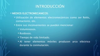 INTRODUCCIÓN
• MEDIOS ELECTROMECANICOS:
• Utilización de elementos electromecánicos como ser Relés,
contactores, etc.
• Entre sus inconvenientes se pueden mencionar:
• Voluminosos.
• Ruidosos.
• Tiempo de vida limitado.
• Al tener elementos móviles producen arco eléctrico
durante la conmutación.
 