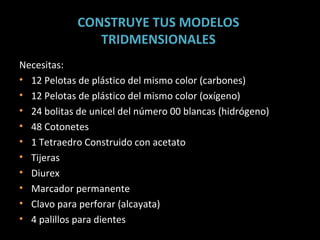 CONSTRUYE TUS MODELOS  TRIDMENSIONALES  Necesitas: 12 Pelotas de plástico del mismo color (carbones) 12 Pelotas de plástico del mismo color (oxígeno) 24 bolitas de unicel del número 00 blancas (hidrógeno) 48 Cotonetes 1 Tetraedro Construido con acetato Tijeras Diurex Marcador permanente Clavo para perforar (alcayata) 4 palillos para dientes 