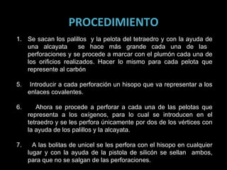 PROCEDIMIENTO Se sacan los palillos  y la pelota del tetraedro y con la ayuda de una alcayata  se hace más grande cada una de las  perforaciones y se procede a marcar con el plumón cada una de los orificios realizados. Hacer lo mismo para cada pelota que represente al carbón  5.  Introducir a cada perforación un hisopo que va representar a los enlaces covalentes. 6.  Ahora se procede a perforar a cada una de las pelotas que representa a los oxígenos, para lo cual se introducen en el tetraedro y se les perfora únicamente por dos de los vértices con la ayuda de los palillos y la alcayata. 7.  A las bolitas de unicel se les perfora con el hisopo en cualquier lugar y con la ayuda de la pistola de silicón se sellan  ambos, para que no se salgan de las perforaciones. 