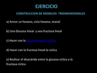 EJERCICIO CONSTRUCCION DE MODELOS  TRIDIMENSIONALES a) Armar un hexano, ciclo hexano, etanol b) Una Glucosa lineal  y una fructosa lineal c) Hacer con la  glucosa lineal la cíclica d) Hacer con la fructosa lineal la cíclica e) Realizar el disacárido entre la glucosa cíclica y la fructosa cíclica    