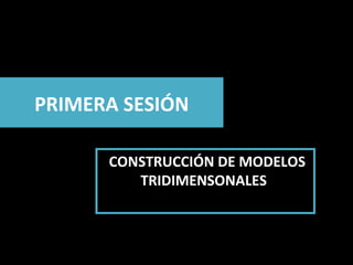 PRIMERA SESIÓN CONSTRUCCIÓN DE MODELOS TRIDIMENSONALES  