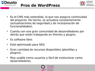 Pros de WordPress
●
Es el CMS más extendido, lo que nos asegura continuidad
del proyecto. De hecho, se actualiza constantemente
(actualizaciones de seguridad y de incorporación de
funcionalidades).
●
Cuenta con una gran comunidad de desarrolladores por
detrás que están trabajando en themes y plugins.
●
Es software libre.
●
Está optimizado para SEO.
●
Gran cantidad de recursos disponibles (plantillas y
plugins).
●
Muy usable como usuarios y fácil de evolucionar como
desarrolladores.
 