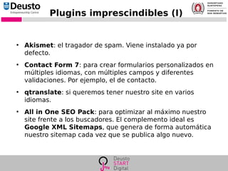 Plugins imprescindibles (I)
●
Akismet: el tragador de spam. Viene instalado ya por
defecto.
●
Contact Form 7: para crear formularios personalizados en
múltiples idiomas, con múltiples campos y diferentes
validaciones. Por ejemplo, el de contacto.
●
qtranslate: si queremos tener nuestro site en varios
idiomas.
●
All in One SEO Pack: para optimizar al máximo nuestro
site frente a los buscadores. El complemento ideal es
Google XML Sitemaps, que genera de forma automática
nuestro sitemap cada vez que se publica algo nuevo.
 