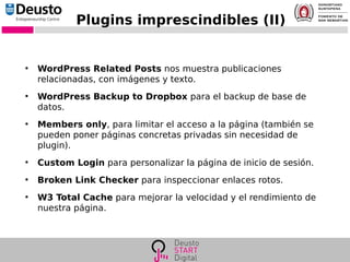 Plugins imprescindibles (II)
●
WordPress Related Posts nos muestra publicaciones
relacionadas, con imágenes y texto.
●
WordPress Backup to Dropbox para el backup de base de
datos.
●
Members only, para limitar el acceso a la página (también se
pueden poner páginas concretas privadas sin necesidad de
plugin).
●
Custom Login para personalizar la página de inicio de sesión.
●
Broken Link Checker para inspeccionar enlaces rotos.
●
W3 Total Cache para mejorar la velocidad y el rendimiento de
nuestra página.
 