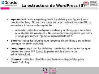 La estructura de WordPress (II)
●
wp-content: esta carpeta guarda los datos y configuraciones
propias del blog. No se toca nada en la actualizaciones de WP. La
estructura interna es la siguiente:
– uploads: todas las imágenes, vídeos y archivos que se suban
a la librería de wordpress. Normalmente se organiza por años
y luego por meses. Ejemplo: uploads/2015/12.
●
plugins: todos los plugins que tenemos disponibles para el blog
(aunque no estén activos).
●
languages: aquí van los ficheros .mo de los idiomas en los que
queremos tener WP (tanto la parte visible como la de
administración).
●
themes: todas las plantillas que tenemos disponibles para
"vestir" al blog.
 
