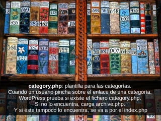 category.php: plantilla para las categorías.
Cuando un usuario pincha sobre el enlace de una categoría,
WordPress prueba si existe el fichero category.php.
Si no lo encuentra, carga archive.php.
Y si éste tampoco lo encuentra, se va a por el index.php
 