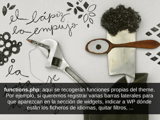 functions.php: aquí se recogerán funciones propias del theme.
Por ejemplo, si queremos registrar varias barras laterales para
que aparezcan en la sección de widgets, indicar a WP dónde
están los ficheros de idiomas, quitar filtros, ...
 