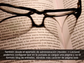 También desde el apartado de administración (Ajustes -> Lectura)
podemos configurar que en la portada se cargue una página y no el
formato blog de entradas, dándole más carácter de página web
 