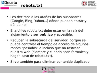 robots.txt
●
Les decimos a las arañas de los buscadores
(Google, Bing, Yahoo...) dónde pueden entrar y
dónde no.
●
El archivo robots.txt debe estar en la raíz del
alojamiento y ser público y accesible.
●
Reducen la sobrecarga del servidor, porque se
puede controlar el tiempo de acceso de algunos
robots “pesados” o incluso que no rastreen
nuestra web (siempre y cuando sean formales y
hagan caso de robots.txt).
●
Sirve también para eliminar contenido duplicado.
 