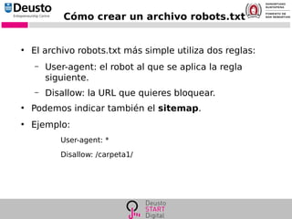 Cómo crear un archivo robots.txt
●
El archivo robots.txt más simple utiliza dos reglas:
– User-agent: el robot al que se aplica la regla
siguiente.
– Disallow: la URL que quieres bloquear.
●
Podemos indicar también el sitemap.
●
Ejemplo:
User-agent: *
Disallow: /carpeta1/
 