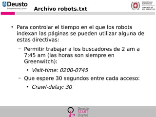 Archivo robots.txt
●
Para controlar el tiempo en el que los robots
indexan las páginas se pueden utilizar alguna de
estas directivas:
– Permitir trabajar a los buscadores de 2 am a
7:45 am (las horas son siempre en
Greenwitch):
●
Visit-time: 0200-0745
– Que espere 30 segundos entre cada acceso:
●
Crawl-delay: 30
 