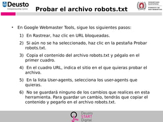 Probar el archivo robots.txt
●
En Google Webmaster Tools, sigue los siguientes pasos:
1) En Rastrear, haz clic en URL bloqueadas.
2) Si aún no se ha seleccionado, haz clic en la pestaña Probar
robots.txt.
3) Copia el contenido del archivo robots.txt y pégalo en el
primer cuadro.
4) En el cuadro URL, indica el sitio en el que quieras probar el
archivo.
5) En la lista User-agents, selecciona los user-agents que
quieras.
6) No se guardará ninguno de los cambios que realices en esta
herramienta. Para guardar un cambio, tendrás que copiar el
contenido y pegarlo en el archivo robots.txt.
 