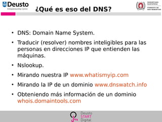 ¿Qué es eso del DNS?
●
DNS: Domain Name System.
●
Traducir (resolver) nombres inteligibles para las
personas en direcciones IP que entienden las
máquinas.
●
Nslookup.
●
Mirando nuestra IP www.whatismyip.com
●
Mirando la IP de un dominio www.dnswatch.info
●
Obteniendo más información de un dominio
whois.domaintools.com
 