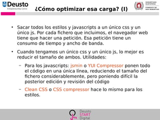¿Cómo optimizar esa carga? (I)
●
Sacar todos los estilos y javascripts a un único css y un
único js. Por cada fichero que incluimos, el navegador web
tiene que hacer una petición. Esa petición tiene un
consumo de tiempo y ancho de banda.
●
Cuando tengamos un único css y un único js, lo mejor es
reducir el tamaño de ambos. Utilidades:
– Para los javascripts: jsmin o YUI Compressor ponen todo
el código en una única línea, reduciendo el tamaño del
fichero considerablemente, pero poniendo difícil la
posterior edición y revisión del código
– Clean CSS o CSS compressor hace lo mismo para los
estilos.
 