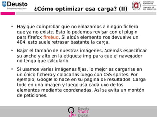 ¿Cómo optimizar esa carga? (II)
●
Hay que comprobar que no enlazamos a ningún fichero
que ya no existe. Esto lo podemos revisar con el plugin
para firefox firebug. Si algún elemento nos devuelve un
404, esto suele retrasar bastante la carga.
●
Bajar el tamaño de nuestras imágenes. Además especificar
su ancho y alto en la etiqueta img para que el navegador
no tenga que calcularlo.
●
Si usamos varias imágenes fijas, lo mejor es cargarlas en
un único fichero y colocarlas luego con CSS sprites. Por
ejemplo, Google lo hace en su página de resultados. Carga
todo en una imagen y luego usa cada uno de los
elementos mediante coordenadas. Así se evita un montón
de peticiones.
 