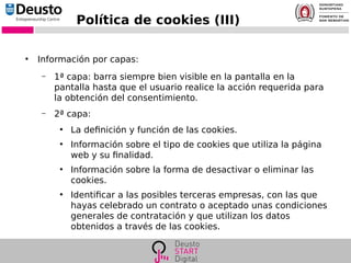 Política de cookies (III)
●
Información por capas:
– 1ª capa: barra siempre bien visible en la pantalla en la
pantalla hasta que el usuario realice la acción requerida para
la obtención del consentimiento.
– 2ª capa:
●
La definición y función de las cookies.
●
Información sobre el tipo de cookies que utiliza la página
web y su finalidad.
●
Información sobre la forma de desactivar o eliminar las
cookies.
●
Identificar a las posibles terceras empresas, con las que
hayas celebrado un contrato o aceptado unas condiciones
generales de contratación y que utilizan los datos
obtenidos a través de las cookies.
 