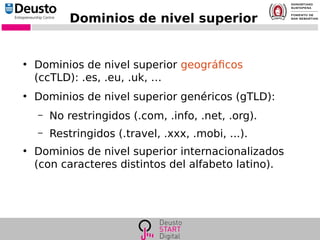 Dominios de nivel superior
●
Dominios de nivel superior geográficos
(ccTLD): .es, .eu, .uk, …
●
Dominios de nivel superior genéricos (gTLD):
– No restringidos (.com, .info, .net, .org).
– Restringidos (.travel, .xxx, .mobi, ...).
●
Dominios de nivel superior internacionalizados
(con caracteres distintos del alfabeto latino).
 