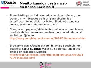 Monitorizando nuestra web
en Redes Sociales (I)
●
Si se distribuye un link acortado con bit.ly, solo hay que
poner un “+” después de la url para obtener las
estadísticas de los clicks recibidos. Si además tenemos
cuenta, podremos obtener esos datos.
●
Si se pone topsy.com/ delante de cualquier url, se obtiene
una lista de las personas que han mencionado dicha url
en Twitter. Ejemplo:
http://topsy.com/blog.loretahur.net/2014/01/e-memoria.htm
l
●
Si se pone graph.facebook.com delante de cualquier url,
podemos saber cuántas veces se ha compartido dicho
enlace en Facebook. Ejemplo:
https://graph.facebook.com/http://blog.loretahur.net/2014
/01/e-memoria.html
 