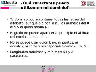 ¿Qué caracteres puedo
utilizar en mi dominio?
●
Tu dominio podrá contener todas las letras del
alfabeto (aunque ojo con la ñ), los números del 0
al 9 y el guión medio (-).
●
El guión no puede aparecer al principio ni al final
del nombre de dominio.
●
No se puede usar guión bajo, ni puntos, ni
acentos, ni caracteres especiales como &, %, $…
●
Longitudes máximas y mínimas: 64 y 2
caracteres.
 
