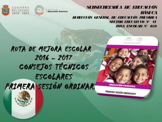 SUBSECRETARÍA DE EDUCACIÓN
BÁSICA
DIRECCIÓN GENERAL DE EDUCACIÓN PRIMARIA
SECTOR EDUCATIVO N° VI
ZONA ESCOLAR N° 058
  
RUTA DE MEJORA ESCOLARRUTA DE MEJORA ESCOLAR
2016 – 20172016 – 2017
CONSEJOS TÉCNICOSCONSEJOS TÉCNICOS
ESCOLARESESCOLARES
PRIMERA SESIÓN ORDINARIAPRIMERA SESIÓN ORDINARIA
 