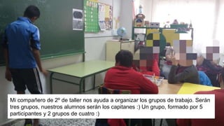 Mi compañero de 2º de taller nos ayuda a organizar los grupos de trabajo. Serán
tres grupos, nuestros alumnos serán los capitanes :) Un grupo, formado por 5
participantes y 2 grupos de cuatro :)