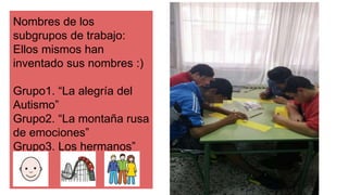 Nombres de los
subgrupos de trabajo:
Ellos mismos han
inventado sus nombres :)
Grupo1. “La alegría del
Autismo”
Grupo2. “La montaña rusa
de emociones”
Grupo3. Los hermanos”