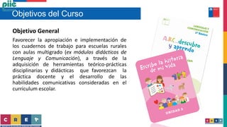 Objetivos del Curso
Objetivo General
Favorecer la apropiación e implementación de
los cuadernos de trabajo para escuelas rurales
con aulas multigrado (ex módulos didácticos de
Lenguaje y Comunicación), a través de la
adquisición de herramientas teórico-prácticas
disciplinarias y didácticas que favorezcan la
práctica docente y el desarrollo de las
habilidades comunicativas consideradas en el
curriculum escolar.
 