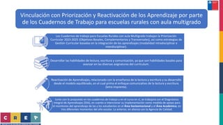 Vinculación con Priorización y Reactivación de los Aprendizaje por parte
de los Cuadernos de Trabajo para escuelas rurales con aula multigrado
Los Cuadernos de trabajo para Escuelas Rurales con aula Multigrado trabajan la Priorización
Curricular 2023-2025 (Objetivos Basales, Complementarios y Transversales), así como estrategias de
Gestión Curricular basadas en la integración de los aprendizajes (modalidad intradisciplinar e
interdisciplinar).
Desarrollar las habilidades de lectura, escritura y comunicación, ya que son habilidades basales para
avanzar en las diversas asignaturas del currículum.
Reactivación de Aprendizajes, relacionado con la enseñanza de la lectura y escritura y su desarrollo
desde el modelo equilibrado, en el cual prima el enfoque comunicativo de la lectura y escritura
(letra imprenta).
Junto con lo propuesto en los cuadernos de trabajo y en el curso en sí, se trabajará con el Diagnóstico
Integral de Aprendizajes (DIA), en cuento a intencionar su implementación como medida de apoyo para
el monitoreo del aprendizaje de las y los estudiantes en el Área Socioemocional y el Área Académica; en
tres diferentes momentos del año escolar. Lo anterior, en alianza con la Agencia de Calidad.
 