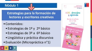 Módulo 1
Estrategias para la formación de
lectores y escritores creativos
•Contenidos:
•Estrategias de 1º y 2º básico
•Estrategias de 3º a 6º básico
•Lingüística y práctica discursiva
•Evaluación (Micropráctica n°1)
 
