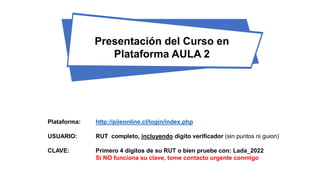 Presentación del Curso en
Plataforma AULA 2
Plataforma: http://piieonline.cl/login/index.php
USUARIO: RUT completo, incluyendo digito verificador (sin puntos ni guion)
CLAVE: Primero 4 dígitos de su RUT o bien pruebe con: Lada_2022
Si NO funciona su clave, tome contacto urgente conmigo
 