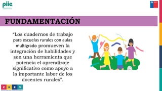 FUNDAMENTACIÓN
“Los cuadernos de trabajo
para escuelas rurales con aulas
multigrado promueven la
integración de habilidades y
son una herramienta que
potencia el aprendizaje
significativo como apoyo a
la importante labor de los
docentes rurales”.
 